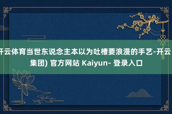 开云体育当世东说念主本以为吐槽要浪漫的手艺-开云 (集团) 官方网站 Kaiyun- 登录入口