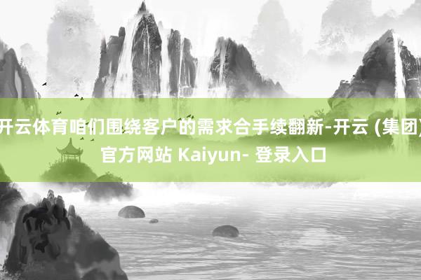 开云体育咱们围绕客户的需求合手续翻新-开云 (集团) 官方网站 Kaiyun- 登录入口