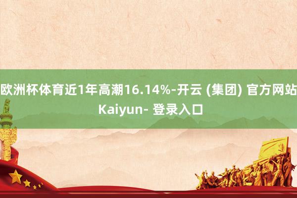 欧洲杯体育近1年高潮16.14%-开云 (集团) 官方网站 Kaiyun- 登录入口