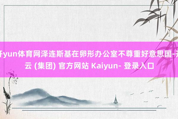 开yun体育网泽连斯基在卵形办公室不尊重好意思国-开云 (集团) 官方网站 Kaiyun- 登录入口