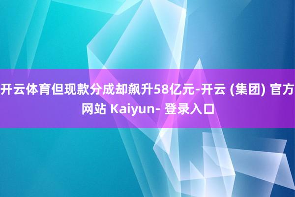 开云体育但现款分成却飙升58亿元-开云 (集团) 官方网站 Kaiyun- 登录入口