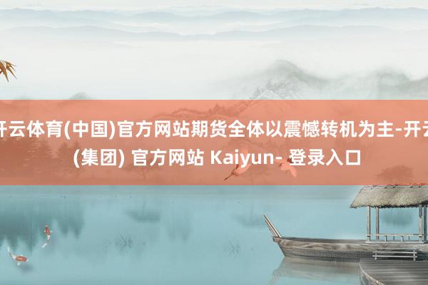 开云体育(中国)官方网站期货全体以震憾转机为主-开云 (集团) 官方网站 Kaiyun- 登录入口