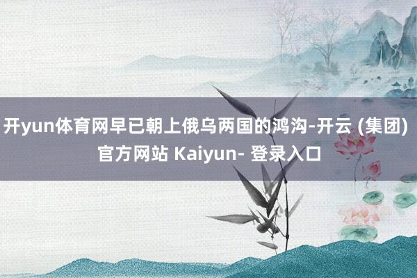 开yun体育网早已朝上俄乌两国的鸿沟-开云 (集团) 官方网站 Kaiyun- 登录入口