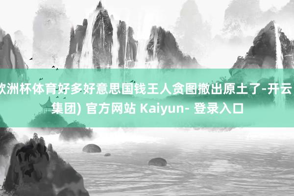 欧洲杯体育好多好意思国钱王人贪图撤出原土了-开云 (集团) 官方网站 Kaiyun- 登录入口