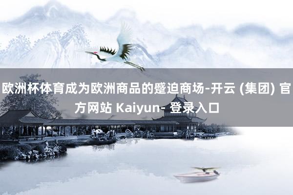 欧洲杯体育成为欧洲商品的蹙迫商场-开云 (集团) 官方网站 Kaiyun- 登录入口