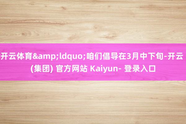 开云体育&ldquo;咱们倡导在3月中下旬-开云 (集团) 官方网站 Kaiyun- 登录入口