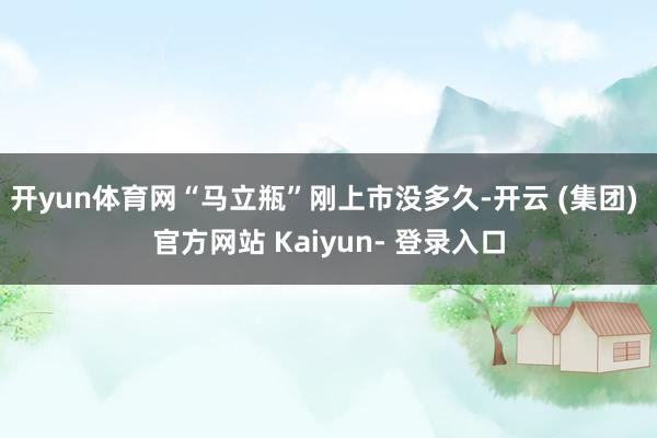 开yun体育网“马立瓶”刚上市没多久-开云 (集团) 官方网站 Kaiyun- 登录入口
