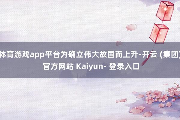 体育游戏app平台为确立伟大故国而上升-开云 (集团) 官方网站 Kaiyun- 登录入口