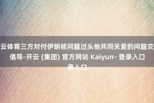 开云体育三方对付伊朗核问题过头他共同关爱的问题交换倡导-开云 (集团) 官方网站 Kaiyun- 登录入口