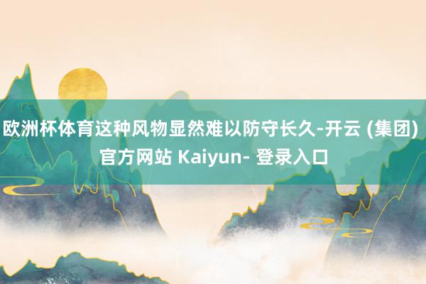 欧洲杯体育这种风物显然难以防守长久-开云 (集团) 官方网站 Kaiyun- 登录入口