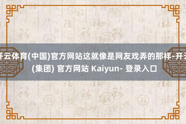 开云体育(中国)官方网站这就像是网友戏弄的那样-开云 (集团) 官方网站 Kaiyun- 登录入口