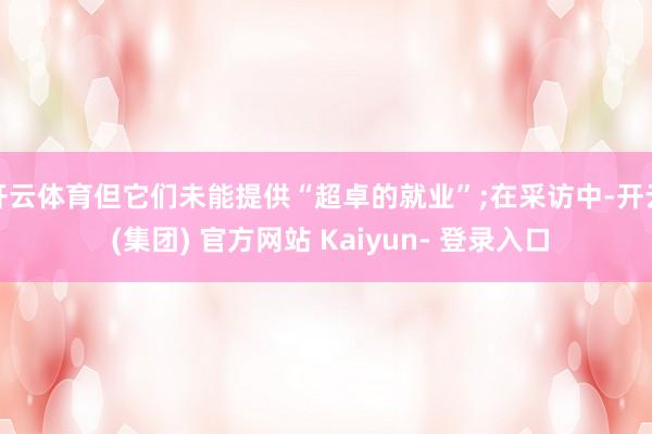 开云体育但它们未能提供“超卓的就业”;在采访中-开云 (集团) 官方网站 Kaiyun- 登录入口