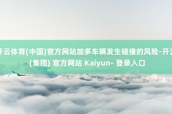 开云体育(中国)官方网站加多车辆发生碰撞的风险-开云 (集团) 官方网站 Kaiyun- 登录入口