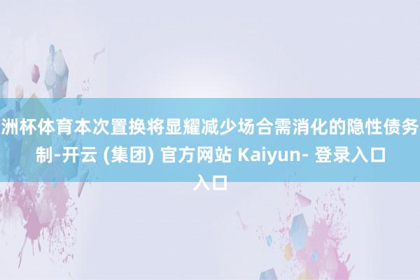 欧洲杯体育本次置换将显耀减少场合需消化的隐性债务限制-开云 (集团) 官方网站 Kaiyun- 登录入口