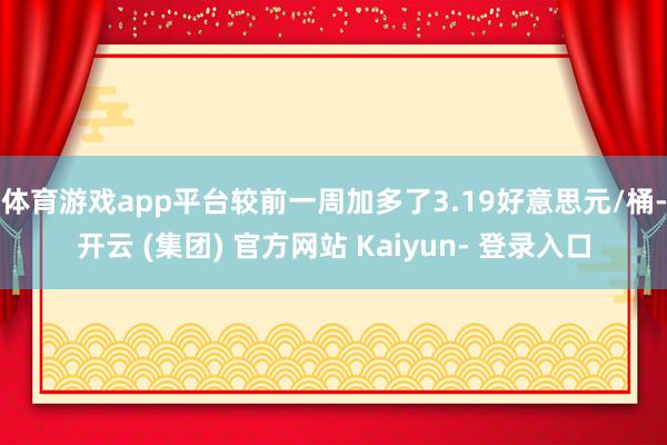 体育游戏app平台较前一周加多了3.19好意思元/桶-开云 (集团) 官方网站 Kaiyun- 登录入口